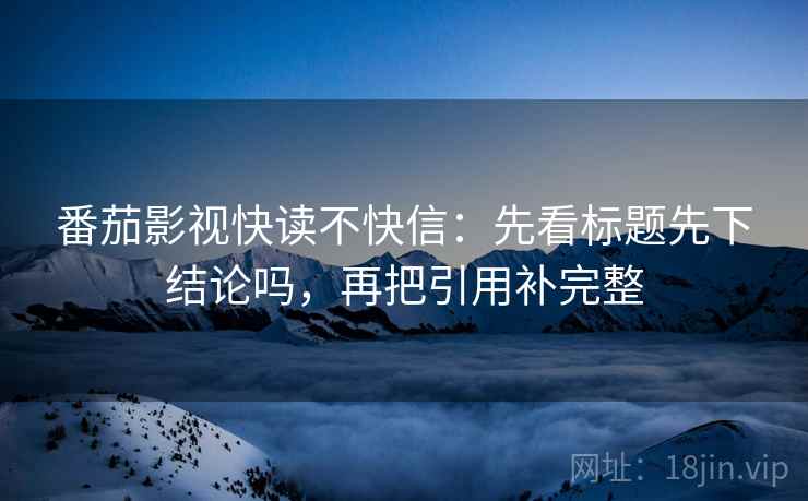 番茄影视快读不快信:先看标题先下结论吗,再把引用补完整 番茄影视快读不快信:先看标题先下结论吗,再把引用补完整