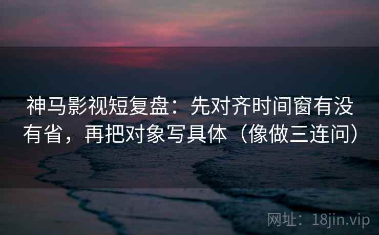 神马影视短复盘：先对齐时间窗有没有省，再把对象写具体（像做三连问）