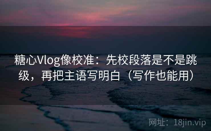 糖心Vlog像校准：先校段落是不是跳级，再把主语写明白（写作也能用）