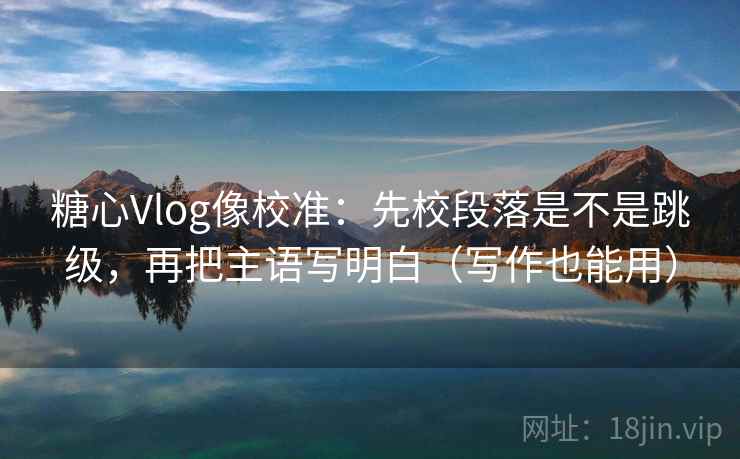 糖心Vlog像校准：先校段落是不是跳级，再把主语写明白（写作也能用）