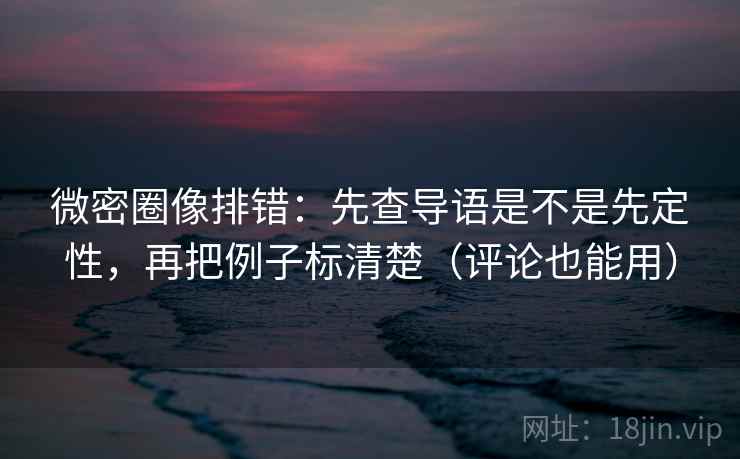 微密圈像排错：先查导语是不是先定性，再把例子标清楚（评论也能用）