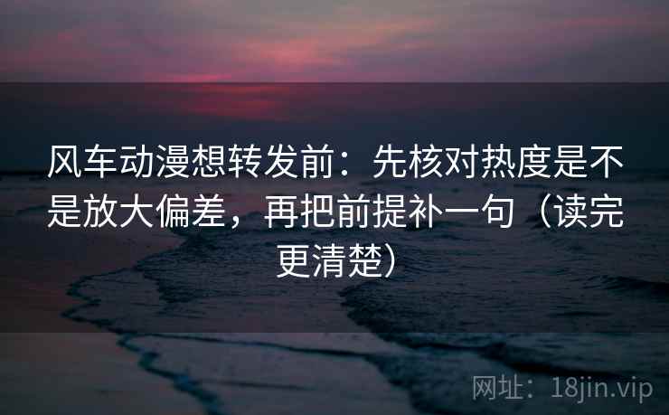 风车动漫想转发前：先核对热度是不是放大偏差，再把前提补一句（读完更清楚）