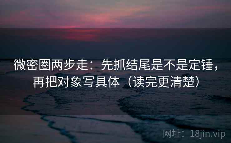微密圈两步走：先抓结尾是不是定锤，再把对象写具体（读完更清楚）