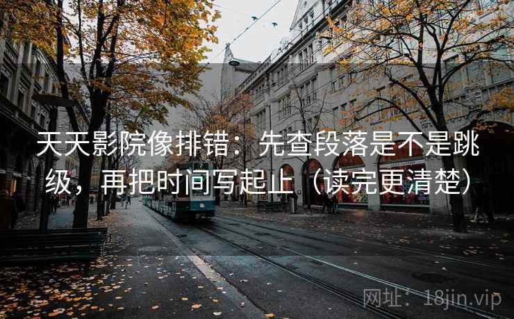 天天影院像排错：先查段落是不是跳级，再把时间写起止（读完更清楚）