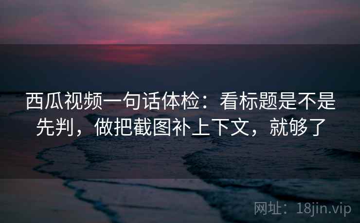 西瓜视频一句话体检：看标题是不是先判，做把截图补上下文，就够了