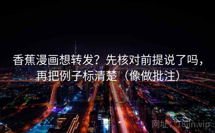 香蕉漫画想转发？先核对前提说了吗，再把例子标清楚（像做批注）