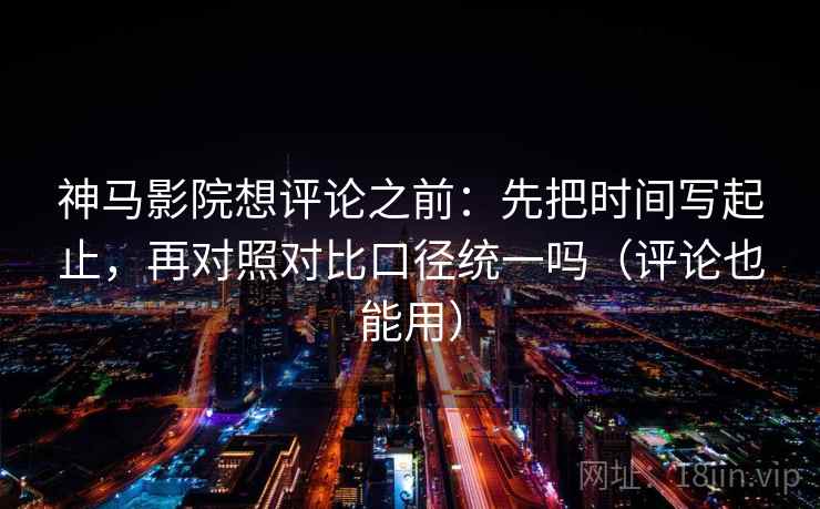 神马影院想评论之前:先把时间写起止,再对照对比口径统一吗(评论也能用) 神马影院想评论之前:先把时间写起止,再对照对比口径统一吗(评论也能用)