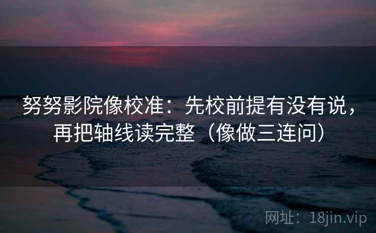 努努影院像校准:先校前提有没有说,再把轴线读完整(像做三连问) 努努影院像校准:先校前提有没有说,再把轴线读完整(像做三连问)