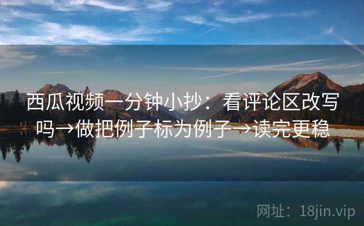 西瓜视频一分钟小抄:看评论区改写吗→做把例子标为例子→读完更稳 西瓜视频一分钟小抄:看评论区改写吗→做把例子标为例子→读完更稳