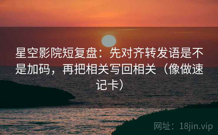 星空影院短复盘:先对齐转发语是不是加码,再把相关写回相关(像做速记卡) 星空影院短复盘:先对齐转发语是不是加码,再把相关写回相关(像做速记卡)