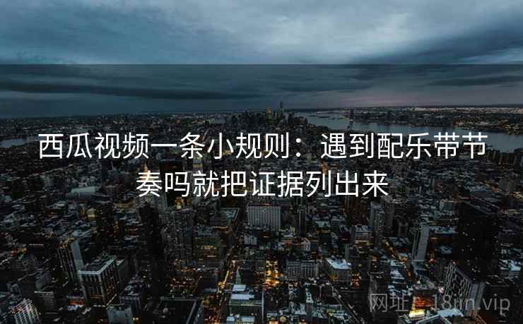 西瓜视频一条小规则：遇到配乐带节奏吗就把证据列出来