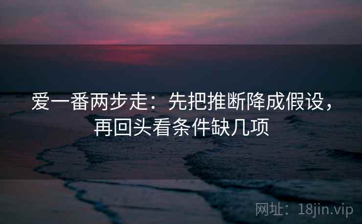 爱一番两步走：先把推断降成假设，再回头看条件缺几项