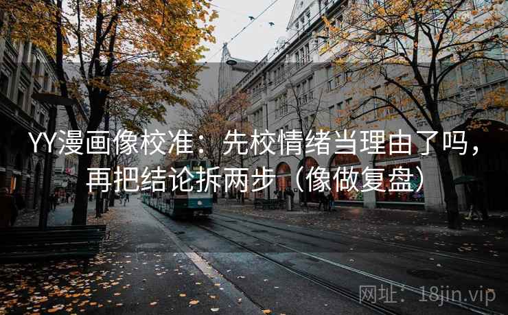 YY漫画像校准：先校情绪当理由了吗，再把结论拆两步（像做复盘）