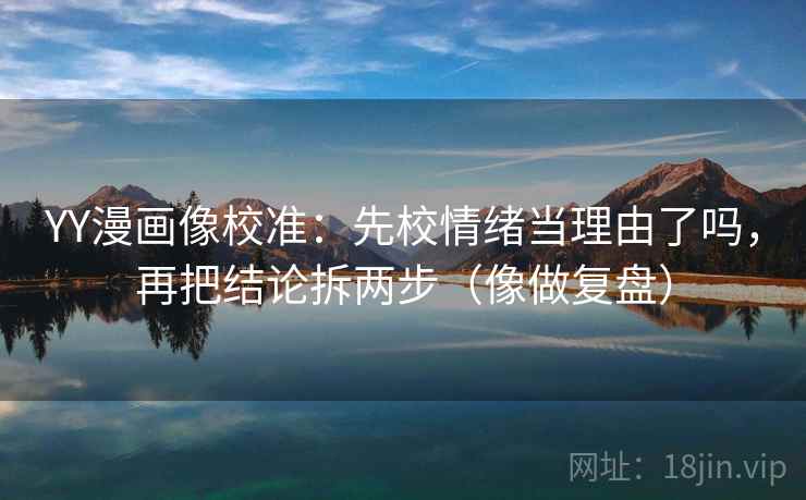 YY漫画像校准：先校情绪当理由了吗，再把结论拆两步（像做复盘）