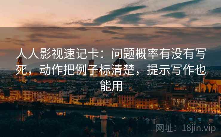 人人影视速记卡:问题概率有没有写死,动作把例子标清楚,提示写作也能用 人人影视速记卡:问题概率有没有写死,动作把例子标清楚,提示写作也能用