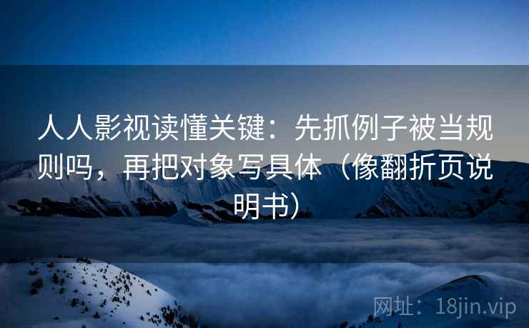人人影视读懂关键：先抓例子被当规则吗，再把对象写具体（像翻折页说明书）