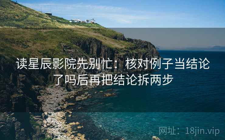 读星辰影院先别忙：核对例子当结论了吗后再把结论拆两步