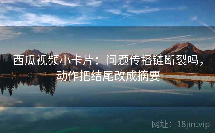 西瓜视频小卡片:问题传播链断裂吗,动作把结尾改成摘要 西瓜视频小卡片:问题传播链断裂吗,动作把结尾改成摘要