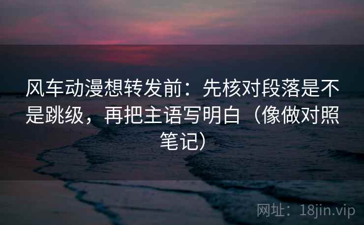 风车动漫想转发前:先核对段落是不是跳级,再把主语写明白(像做对照笔记) 风车动漫想转发前:先核对段落是不是跳级,再把主语写明白(像做对照笔记)