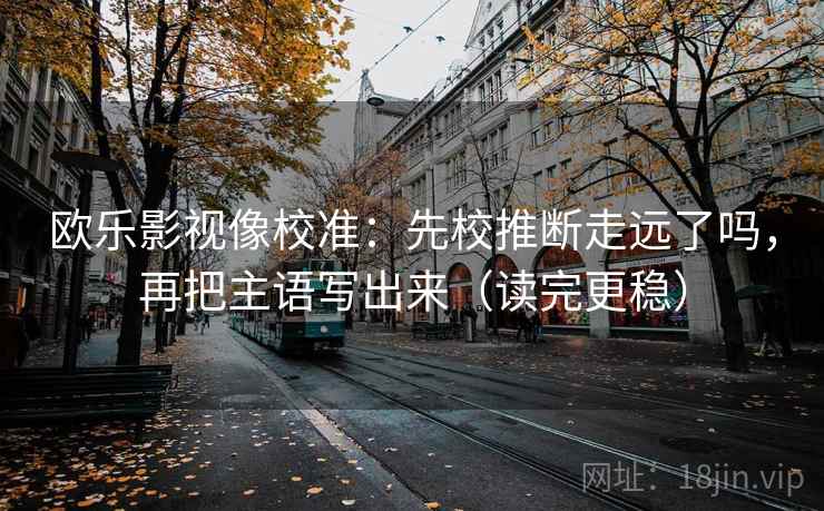 欧乐影视像校准:先校推断走远了吗,再把主语写出来(读完更稳) 欧乐影视像校准:先校推断走远了吗,再把主语写出来(读完更稳)