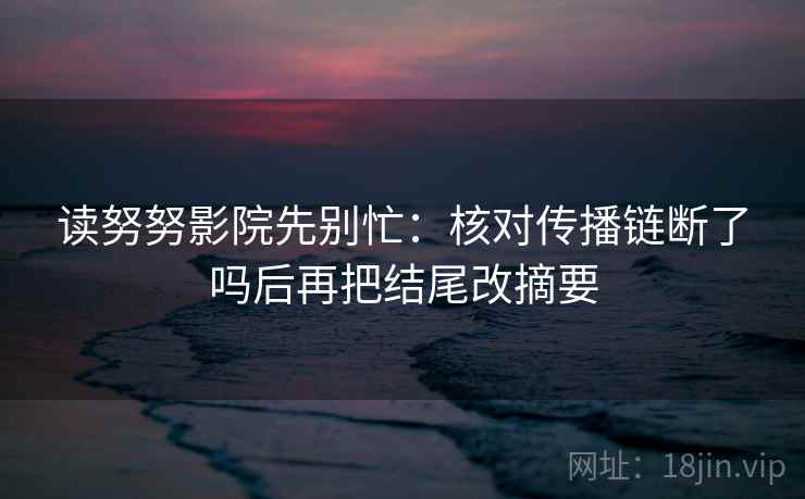 读努努影院先别忙:核对传播链断了吗后再把结尾改摘要 读努努影院先别忙:核对传播链断了吗后再把结尾改摘要