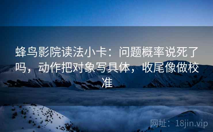蜂鸟影院读法小卡:问题概率说死了吗,动作把对象写具体,收尾像做校准 蜂鸟影院读法小卡:问题概率说死了吗,动作把对象写具体,收尾像做校准
