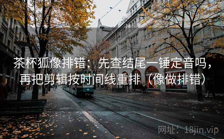 茶杯狐像排错:先查结尾一锤定音吗,再把剪辑按时间线重排(像做排错) 茶杯狐像排错:先查结尾一锤定音吗,再把剪辑按时间线重排(像做排错)