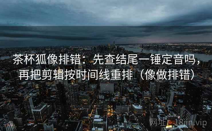 茶杯狐像排错:先查结尾一锤定音吗,再把剪辑按时间线重排(像做排错) 茶杯狐像排错:先查结尾一锤定音吗,再把剪辑按时间线重排(像做排错)
